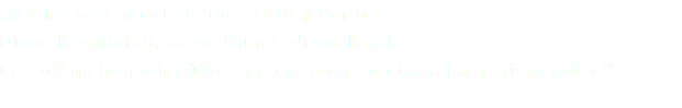 „Mir ist was gegeben, das nicht jeder hat. Diese Kreativität, diese Kunst, diese Kraft. Es soll nicht hochmütig klingen, aber so etwas kann nicht jeder.“ 